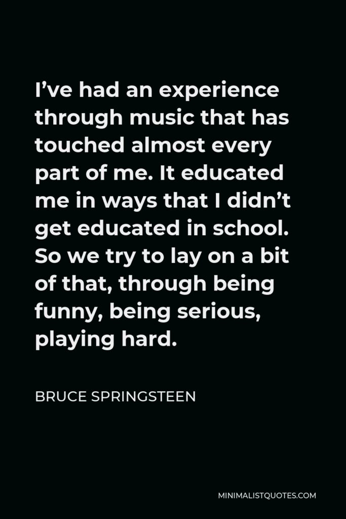 Bruce Springsteen Quote - I’ve had an experience through music that has touched almost every part of me. It educated me in ways that I didn’t get educated in school. So we try to lay on a bit of that, through being funny, being serious, playing hard.