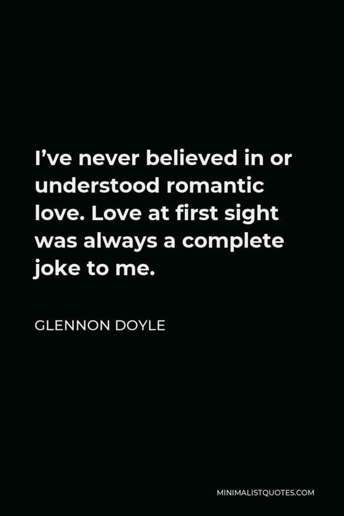 Glennon Doyle Quote - I’ve never believed in or understood romantic love. Love at first sight was always a complete joke to me.
