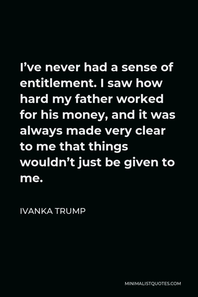 Ivanka Trump Quote - I’ve never had a sense of entitlement. I saw how hard my father worked for his money, and it was always made very clear to me that things wouldn’t just be given to me.