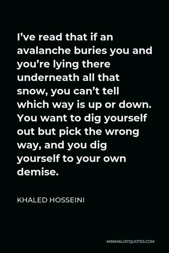 Khaled Hosseini Quote - I’ve read that if an avalanche buries you and you’re lying there underneath all that snow, you can’t tell which way is up or down. You want to dig yourself out but pick the wrong way, and you dig yourself to your own demise.