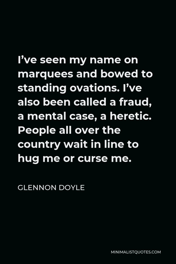 Glennon Doyle Quote - I’ve seen my name on marquees and bowed to standing ovations. I’ve also been called a fraud, a mental case, a heretic. People all over the country wait in line to hug me or curse me.
