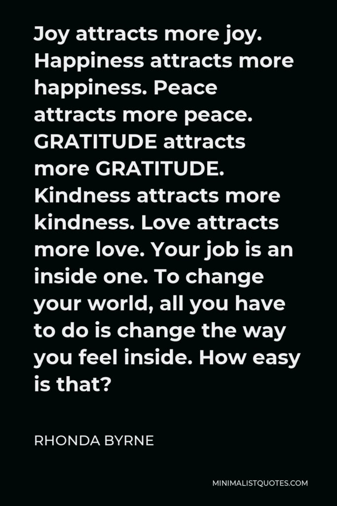 Rhonda Byrne Quote - Joy attracts more joy. Happiness attracts more happiness. Peace attracts more peace. GRATITUDE attracts more GRATITUDE. Kindness attracts more kindness. Love attracts more love. Your job is an inside one. To change your world, all you have to do is change the way you feel inside. How easy is that?