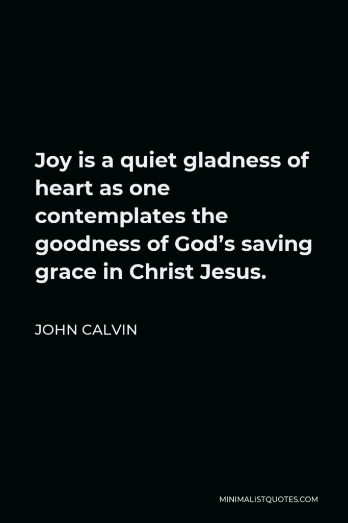 John Calvin Quote - Joy is a quiet gladness of heart as one contemplates the goodness of God’s saving grace in Christ Jesus.