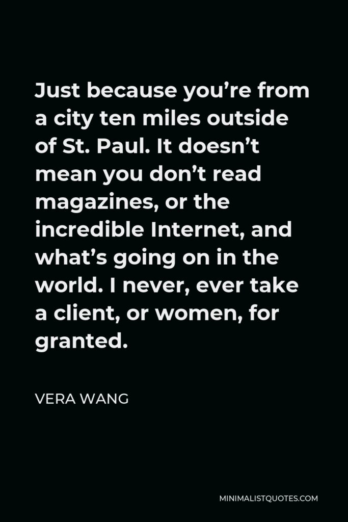 Vera Wang Quote - Just because you’re from a city ten miles outside of St. Paul. It doesn’t mean you don’t read magazines, or the incredible Internet, and what’s going on in the world. I never, ever take a client, or women, for granted.