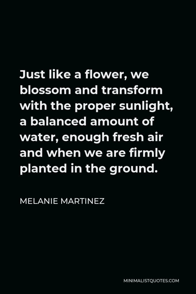 Melanie Martinez Quote - Just like a flower, we blossom and transform with the proper sunlight, a balanced amount of water, enough fresh air and when we are firmly planted in the ground.