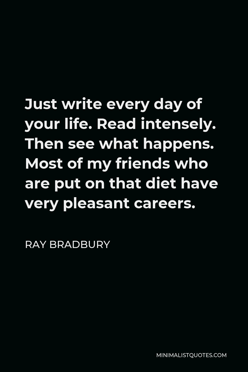 Ray Bradbury Quote - Just write every day of your life. Read intensely. Then see what happens. Most of my friends who are put on that diet have very pleasant careers.
