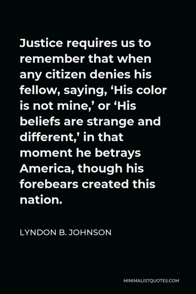 Lyndon B. Johnson Quote - Justice requires us to remember that when any citizen denies his fellow, saying, ‘His color is not mine,’ or ‘His beliefs are strange and different,’ in that moment he betrays America, though his forebears created this nation.