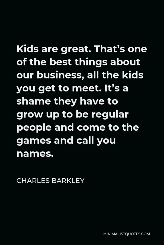 Charles Barkley Quote - Kids are great. That’s one of the best things about our business, all the kids you get to meet. It’s a shame they have to grow up to be regular people and come to the games and call you names.