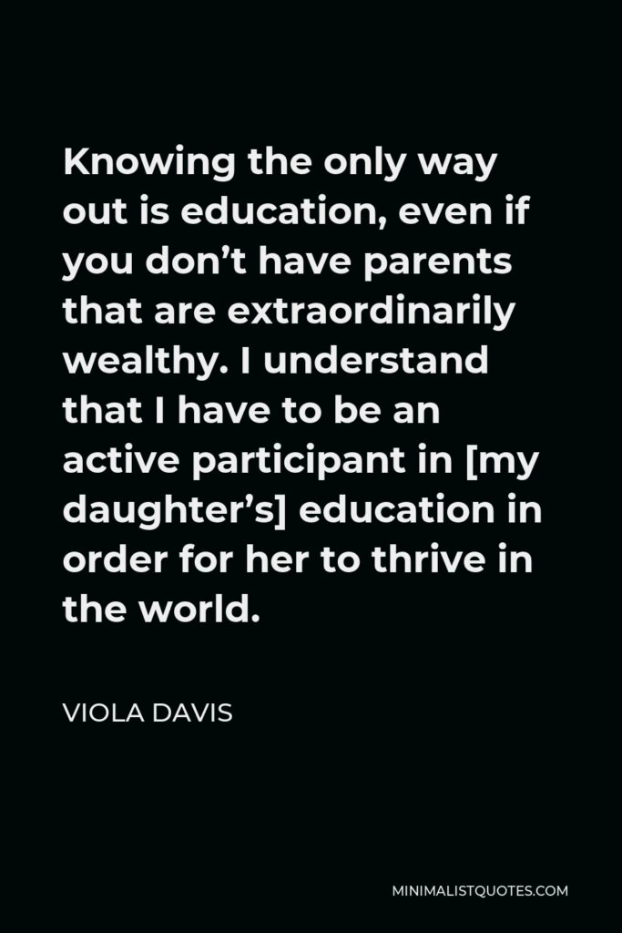 Viola Davis Quote - Knowing the only way out is education, even if you don’t have parents that are extraordinarily wealthy. I understand that I have to be an active participant in [my daughter’s] education in order for her to thrive in the world.