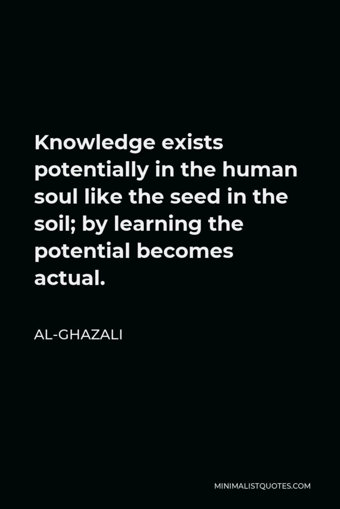 Al-Ghazali Quote - Knowledge exists potentially in the human soul like the seed in the soil; by learning the potential becomes actual.