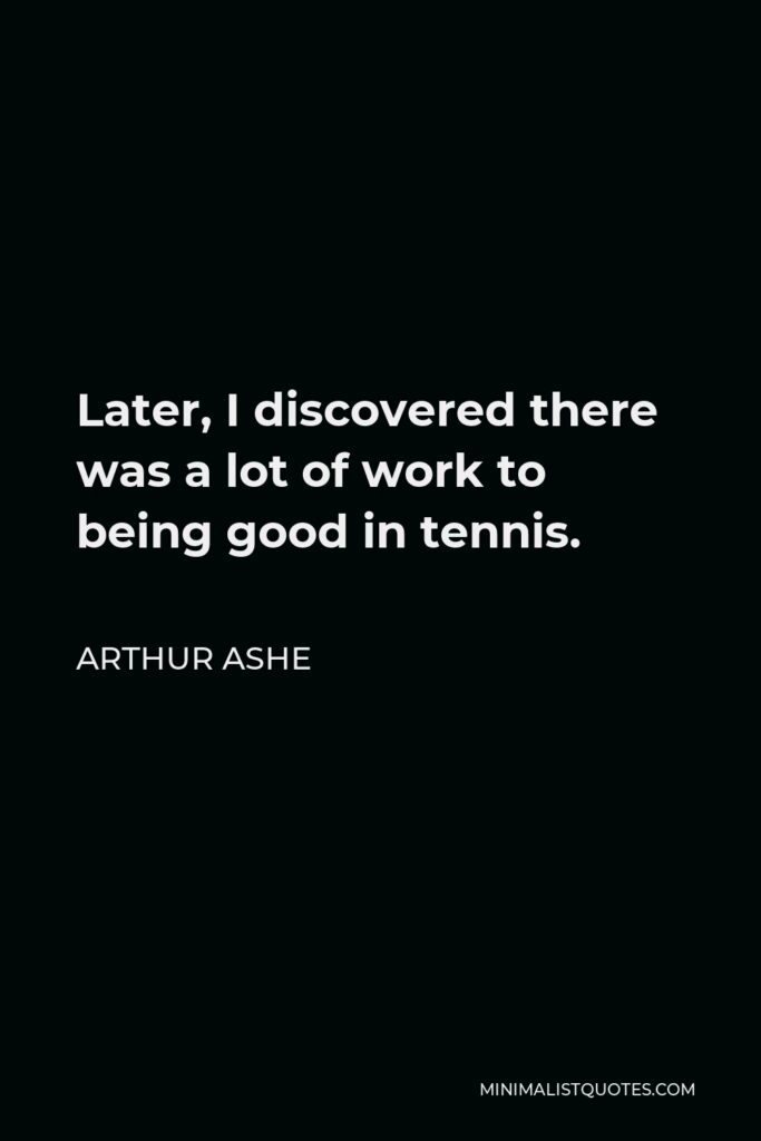 Arthur Ashe Quote - Later, I discovered there was a lot of work to being good in tennis.