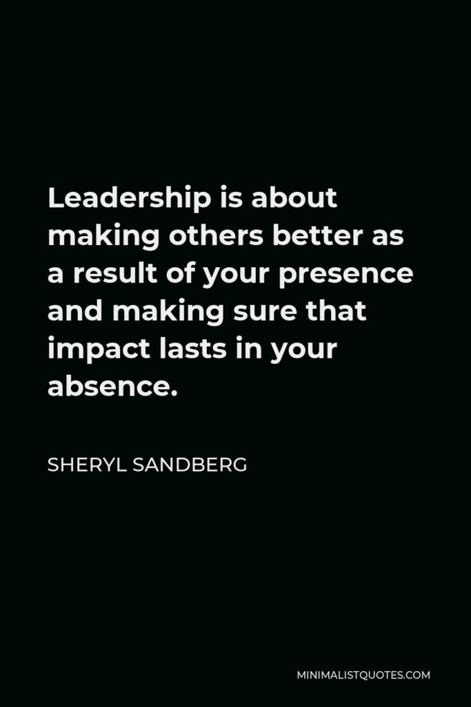 Sheryl Sandberg Quote - Leadership is about making others better as a result of your presence and making sure that impact lasts in your absence.