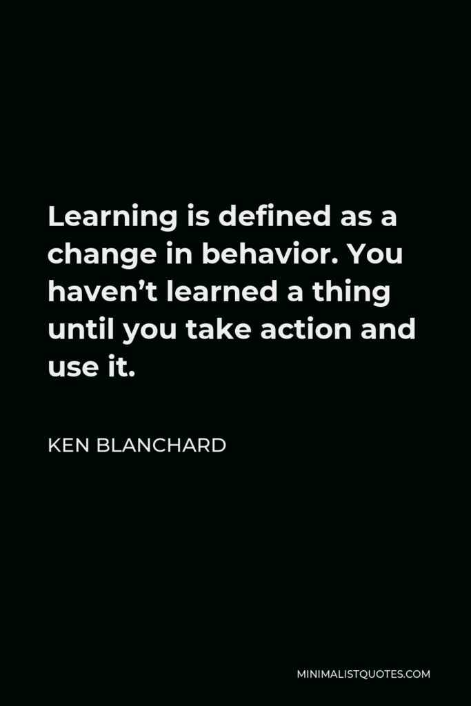 Ken Blanchard Quote - Learning is defined as a change in behavior. You haven’t learned a thing until you take action and use it.