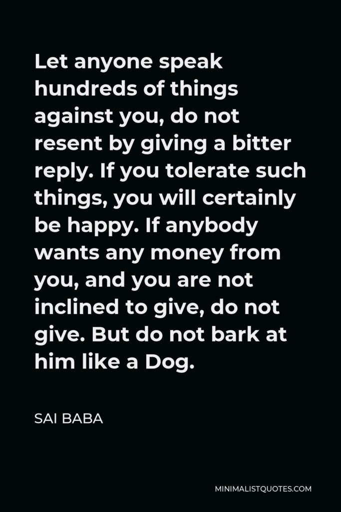 Sai Baba Quote - Let anyone speak hundreds of things against you, do not resent by giving a bitter reply. If you tolerate such things, you will certainly be happy. If anybody wants any money from you, and you are not inclined to give, do not give. But do not bark at him like a Dog.