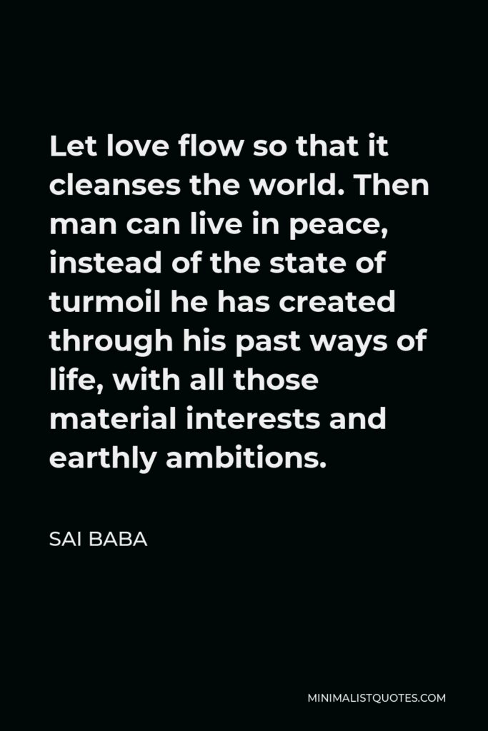 Sai Baba Quote - Let love flow so that it cleanses the world. Then man can live in peace, instead of the state of turmoil he has created through his past ways of life, with all those material interests and earthly ambitions.