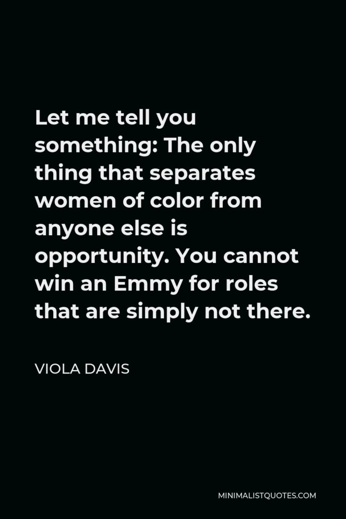 Viola Davis Quote - Let me tell you something: The only thing that separates women of color from anyone else is opportunity. You cannot win an Emmy for roles that are simply not there.