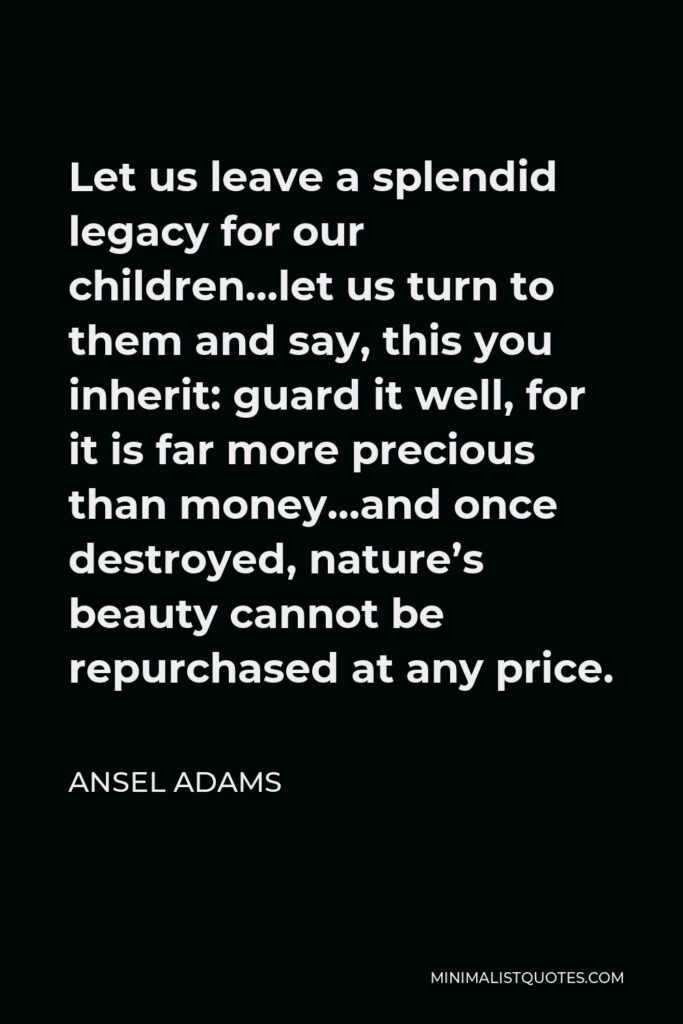 Ansel Adams Quote - Let us leave a splendid legacy for our children…let us turn to them and say, this you inherit: guard it well, for it is far more precious than money…and once destroyed, nature’s beauty cannot be repurchased at any price.