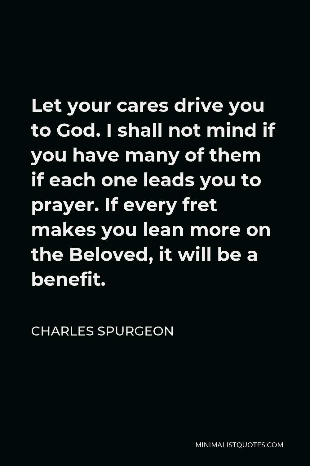 Charles Spurgeon Quote - Let your cares drive you to God. I shall not mind if you have many of them if each one leads you to prayer. If every fret makes you lean more on the Beloved, it will be a benefit.