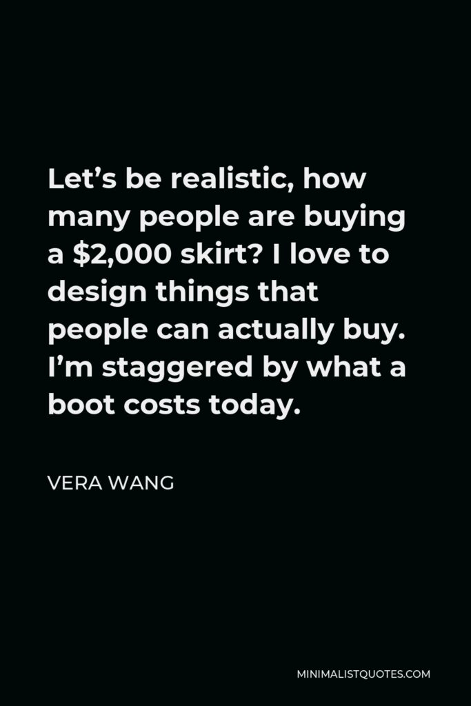 Vera Wang Quote - Let’s be realistic, how many people are buying a $2,000 skirt? I love to design things that people can actually buy. I’m staggered by what a boot costs today.