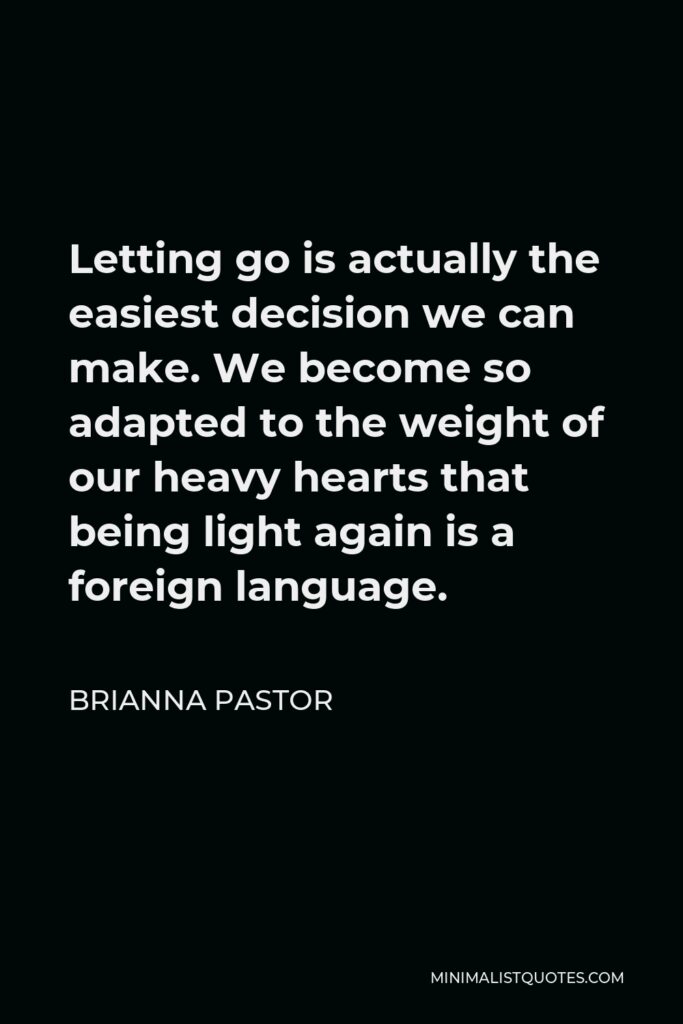 Brianna Pastor Quote - Letting go is actually the easiest decision we can make. We become so adapted to the weight of our heavy hearts that being light again is a foreign language.