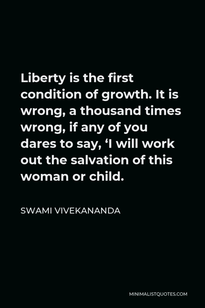 Swami Vivekananda Quote - Liberty is the first condition of growth. It is wrong, a thousand times wrong, if any of you dares to say, ‘I will work out the salvation of this woman or child.