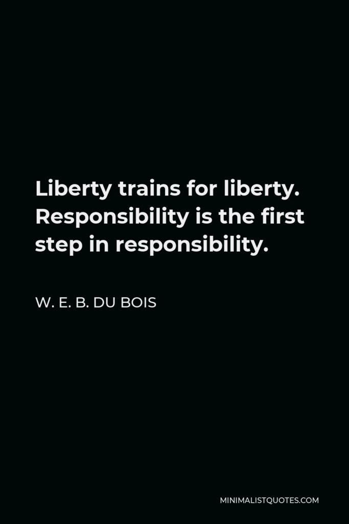 W. E. B. Du Bois Quote - Liberty trains for liberty. Responsibility is the first step in responsibility.
