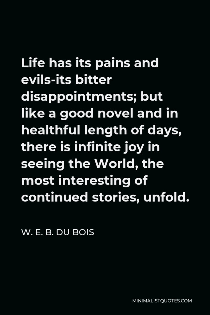 W. E. B. Du Bois Quote - Life has its pains and evils-its bitter disappointments; but like a good novel and in healthful length of days, there is infinite joy in seeing the World, the most interesting of continued stories, unfold.