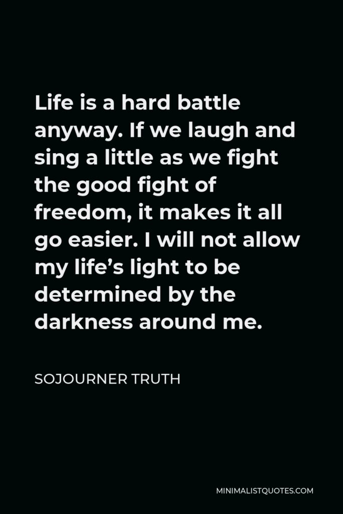 Sojourner Truth Quote - Life is a hard battle anyway. If we laugh and sing a little as we fight the good fight of freedom, it makes it all go easier. I will not allow my life’s light to be determined by the darkness around me.