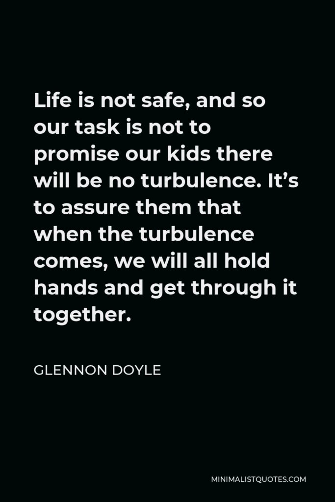 Glennon Doyle Quote - Life is not safe, and so our task is not to promise our kids there will be no turbulence. It’s to assure them that when the turbulence comes, we will all hold hands and get through it together.