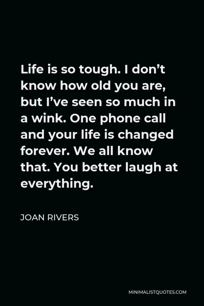 Joan Rivers Quote - Life is so tough. I don’t know how old you are, but I’ve seen so much in a wink. One phone call and your life is changed forever. We all know that. You better laugh at everything.