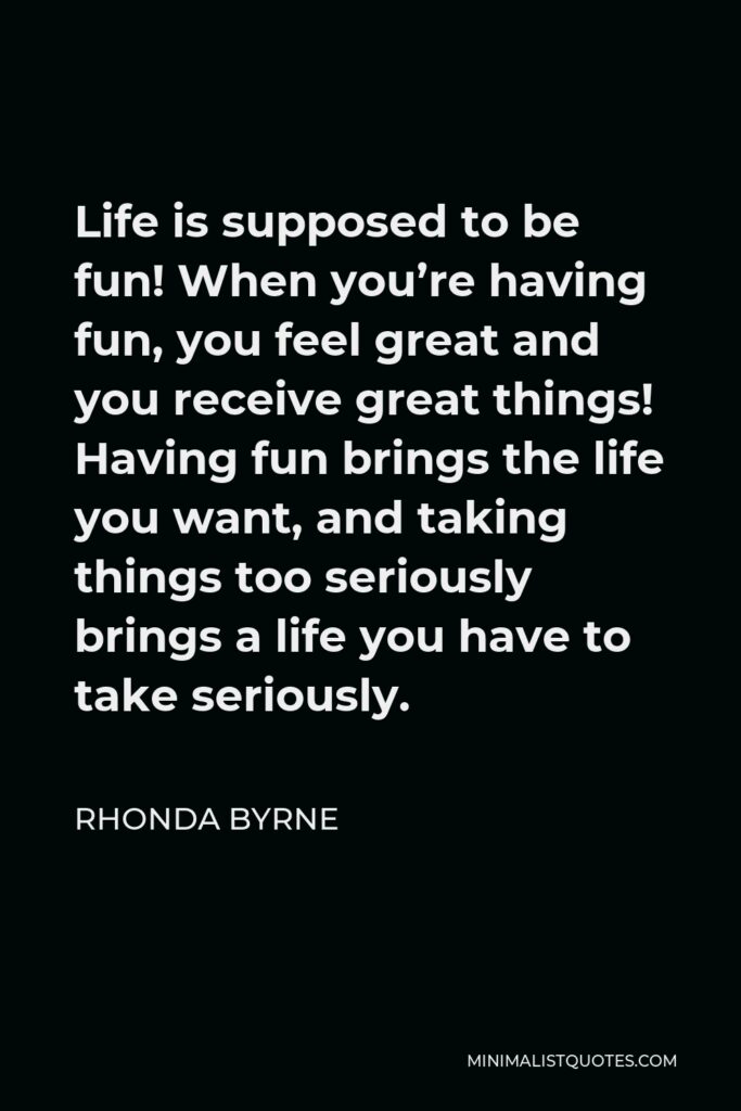 Rhonda Byrne Quote - Life is supposed to be fun! When you’re having fun, you feel great and you receive great things! Having fun brings the life you want, and taking things too seriously brings a life you have to take seriously.