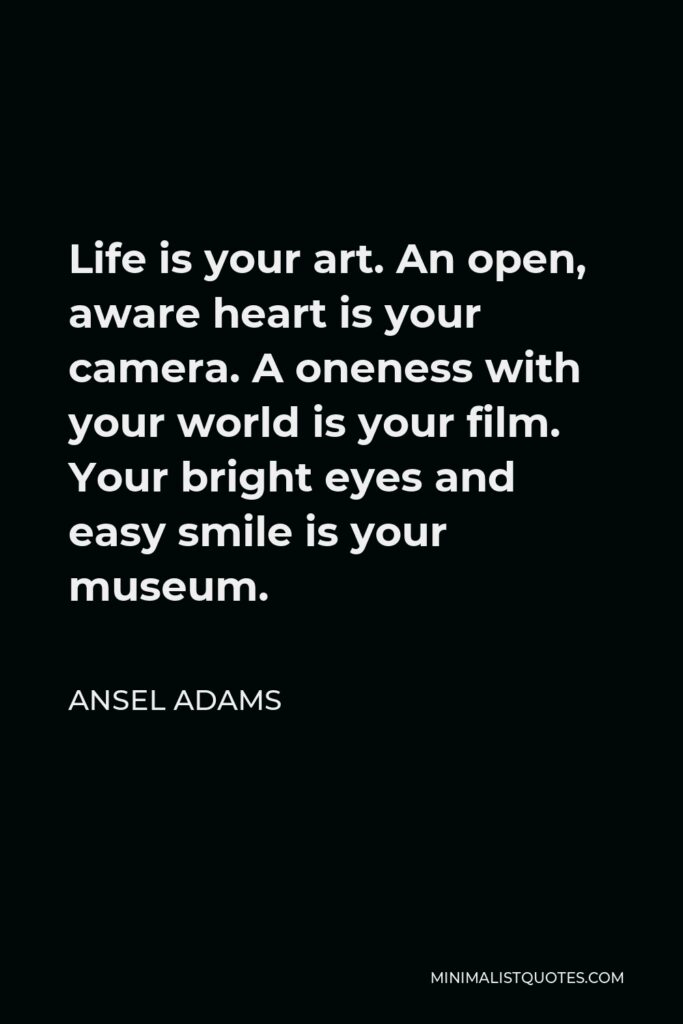 Ansel Adams Quote - Life is your art. An open, aware heart is your camera. A oneness with your world is your film. Your bright eyes and easy smile is your museum.
