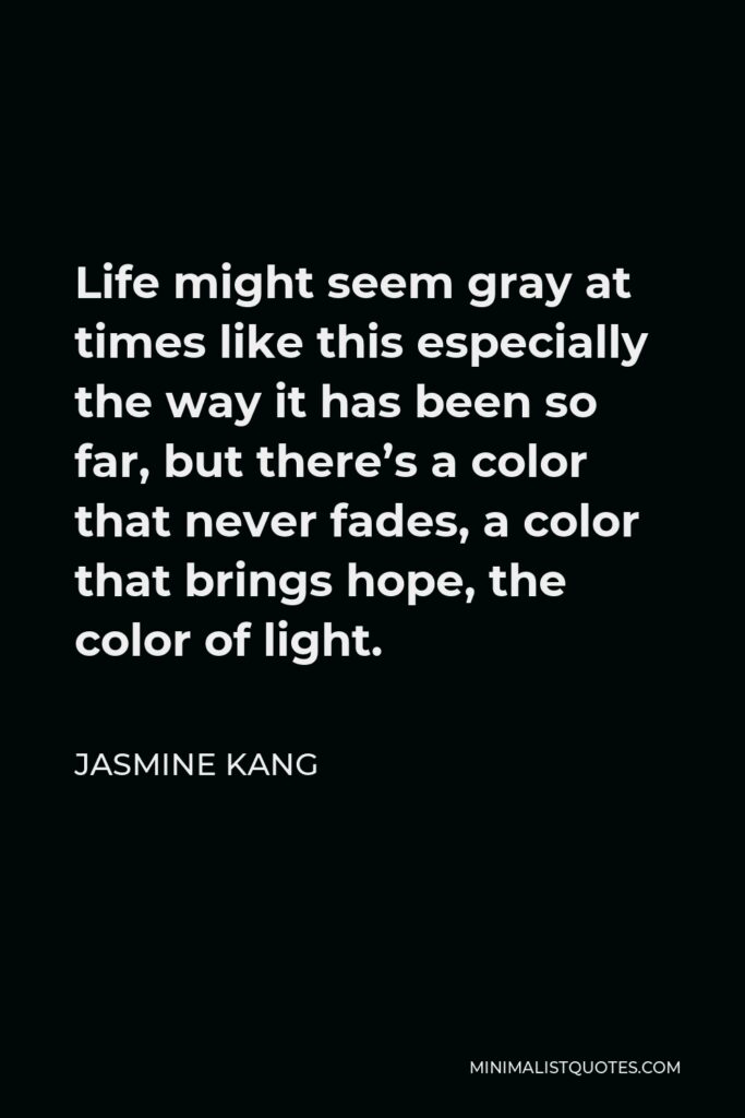 Jasmine Kang Quote - Life might seem gray at times like this especially the way it has been so far, but there’s a color that never fades, a color that brings hope, the color of light.