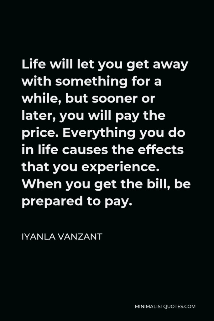 Iyanla Vanzant Quote - Life will let you get away with something for a while, but sooner or later, you will pay the price. Everything you do in life causes the effects that you experience. When you get the bill, be prepared to pay.