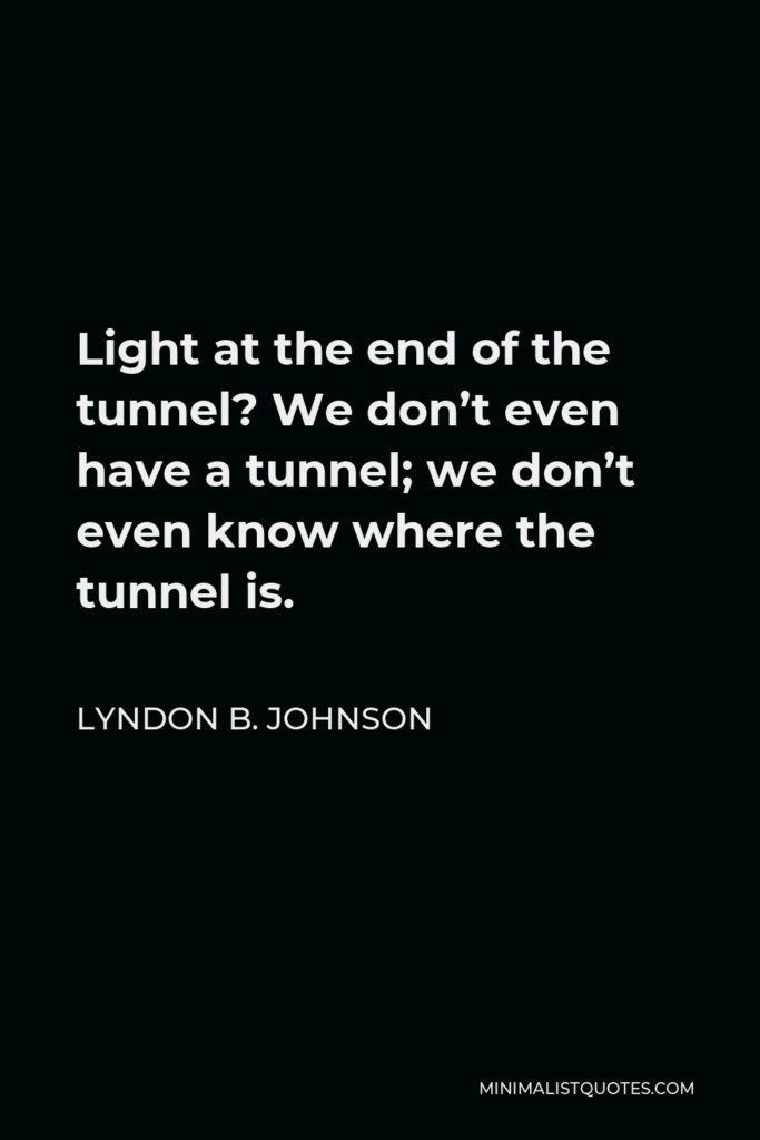 Lyndon B. Johnson Quote - Light at the end of the tunnel? We don’t even have a tunnel; we don’t even know where the tunnel is.