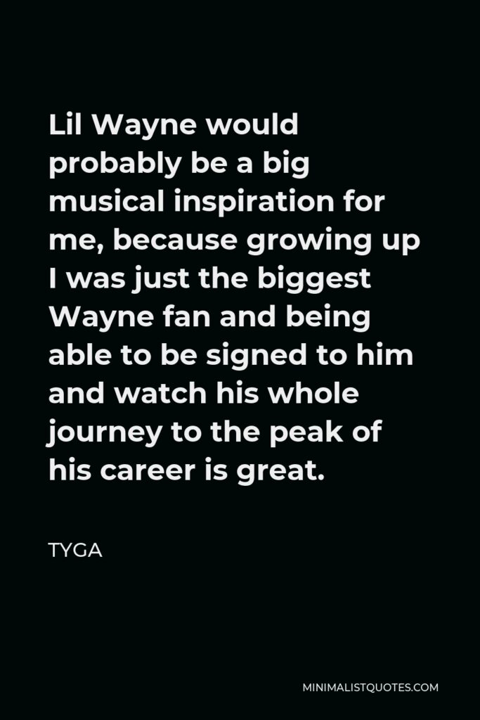 Tyga Quote - Lil Wayne would probably be a big musical inspiration for me, because growing up I was just the biggest Wayne fan and being able to be signed to him and watch his whole journey to the peak of his career is great.