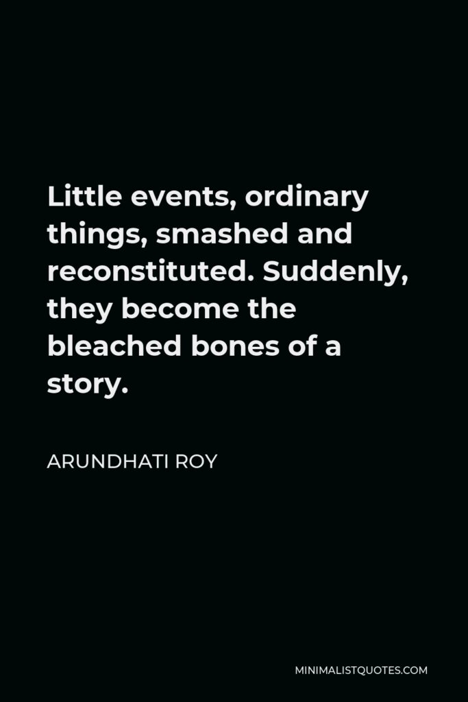 Arundhati Roy Quote - Little events, ordinary things, smashed and reconstituted. Suddenly, they become the bleached bones of a story.