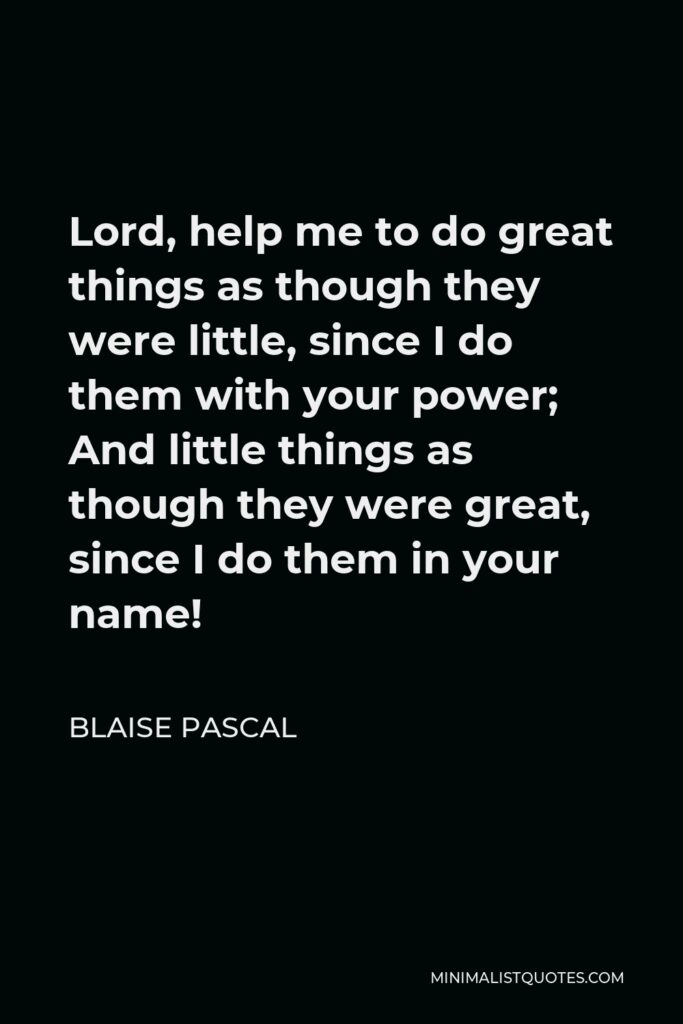 Blaise Pascal Quote - Lord, help me to do great things as though they were little, since I do them with your power; And little things as though they were great, since I do them in your name!