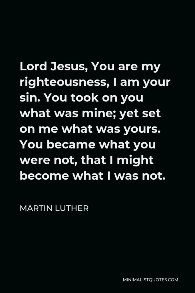 Martin Luther Quote - Lord Jesus, You are my righteousness, I am your sin. You took on you what was mine; yet set on me what was yours. You became what you were not, that I might become what I was not.