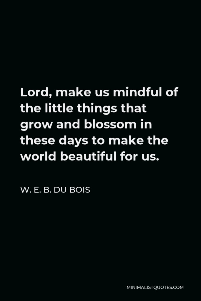 W. E. B. Du Bois Quote - Lord, make us mindful of the little things that grow and blossom in these days to make the world beautiful for us.