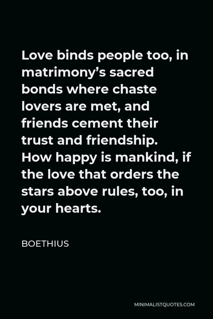 Boethius Quote - Love binds people too, in matrimony’s sacred bonds where chaste lovers are met, and friends cement their trust and friendship. How happy is mankind, if the love that orders the stars above rules, too, in your hearts.