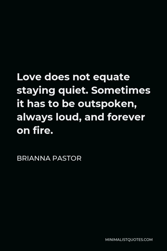 Brianna Pastor Quote - Love does not equate staying quiet. Sometimes it has to be outspoken, always loud, and forever on fire.