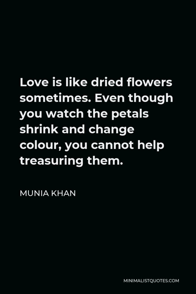 Munia Khan Quote - Love is like dried flowers sometimes. Even though you watch the petals shrink and change colour, you cannot help treasuring them.