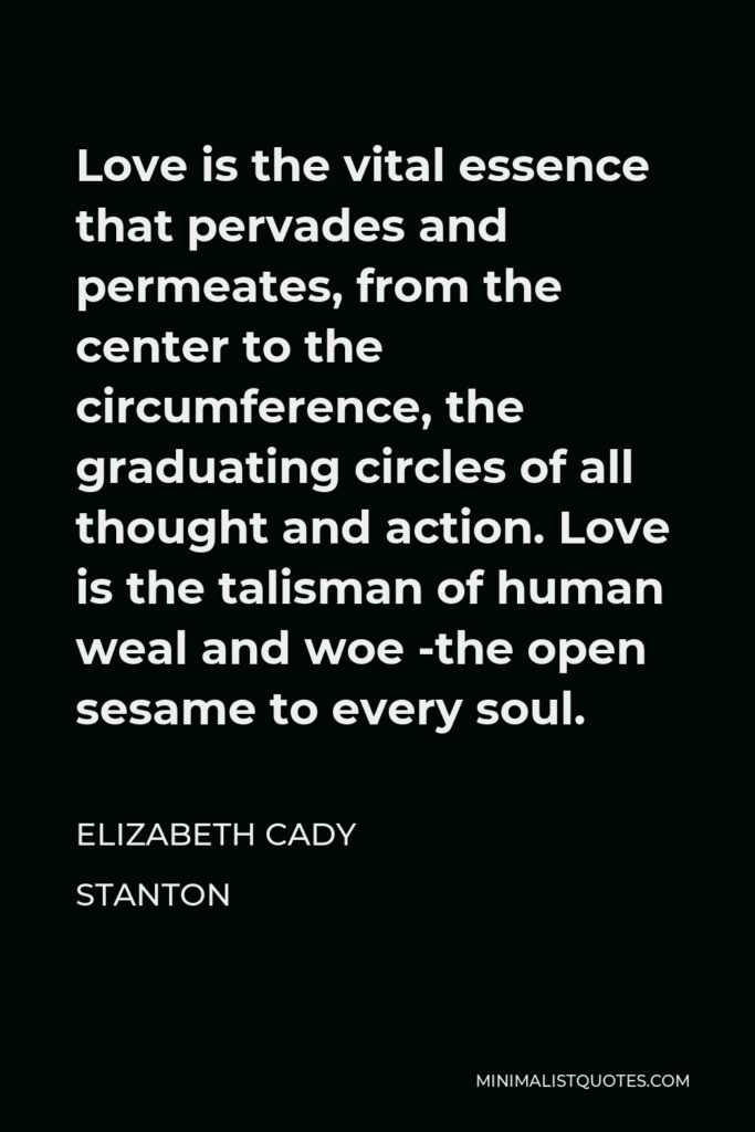 Elizabeth Cady Stanton Quote - Love is the vital essence that pervades and permeates, from the center to the circumference, the graduating circles of all thought and action. Love is the talisman of human weal and woe -the open sesame to every soul.