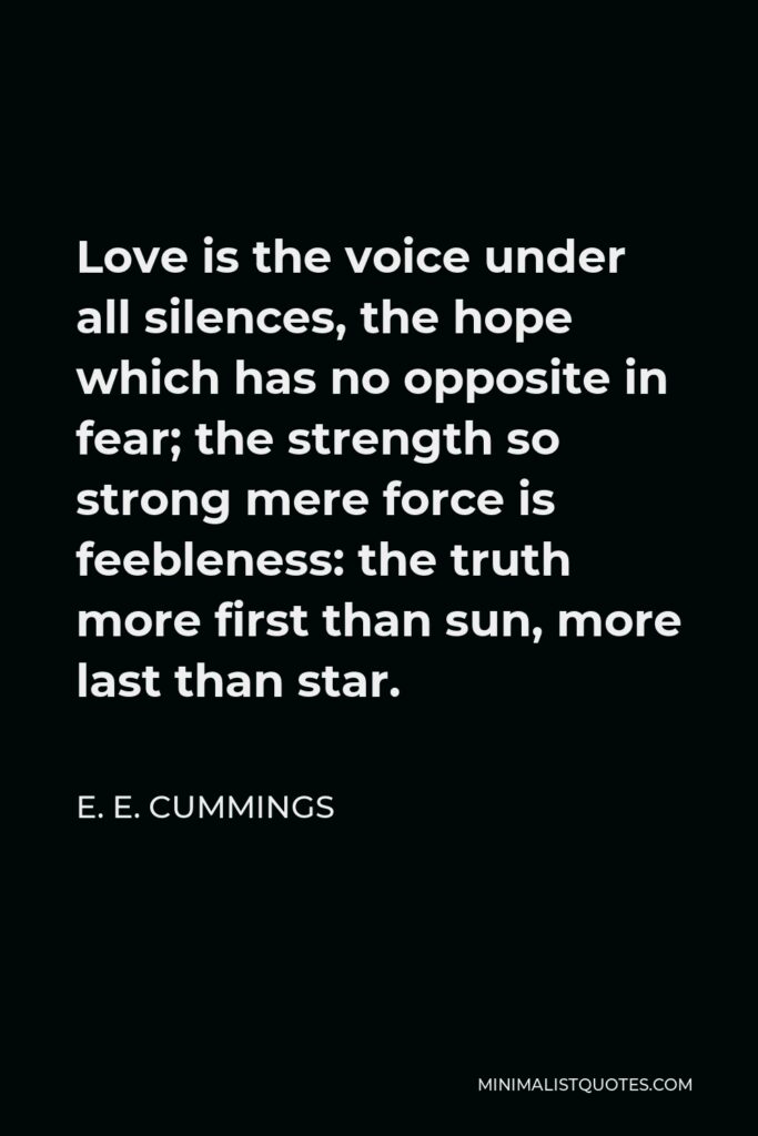 E. E. Cummings Quote - Love is the voice under all silences, the hope which has no opposite in fear; the strength so strong mere force is feebleness: the truth more first than sun, more last than star.
