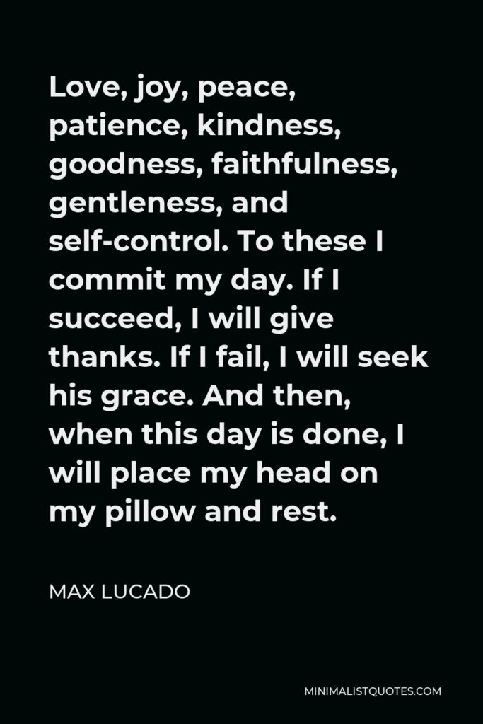 Max Lucado Quote - Love, joy, peace, patience, kindness, goodness, faithfulness, gentleness, and self-control. To these I commit my day. If I succeed, I will give thanks. If I fail, I will seek his grace. And then, when this day is done, I will place my head on my pillow and rest.