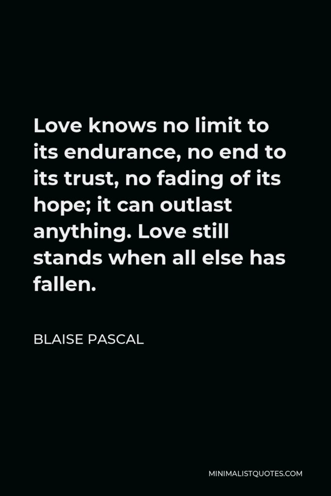 Blaise Pascal Quote - Love knows no limit to its endurance, no end to its trust, no fading of its hope; it can outlast anything. Love still stands when all else has fallen.