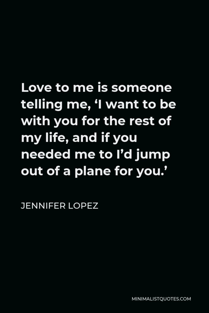 Jennifer Lopez Quote - Love to me is someone telling me, ‘I want to be with you for the rest of my life, and if you needed me to I’d jump out of a plane for you.’