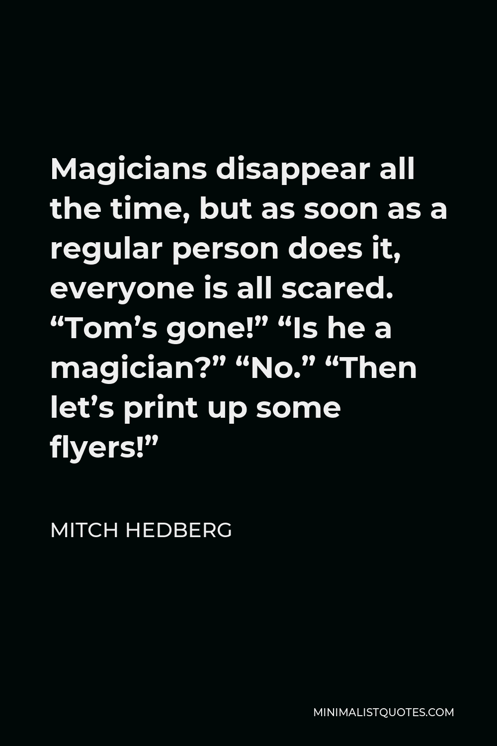 Mitch Hedberg Quote - Magicians disappear all the time, but as soon as a regular person does it, everyone is all scared. “Tom’s gone!” “Is he a magician?” “No.” “Then let’s print up some flyers!”