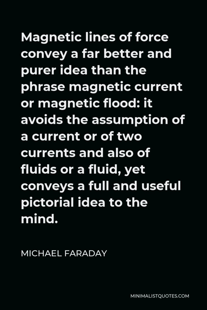 Michael Faraday Quote - Magnetic lines of force convey a far better and purer idea than the phrase magnetic current or magnetic flood: it avoids the assumption of a current or of two currents and also of fluids or a fluid, yet conveys a full and useful pictorial idea to the mind.